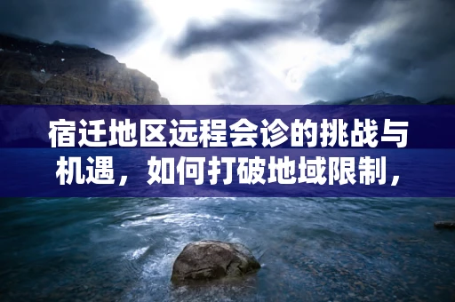 宿迁地区远程会诊的挑战与机遇，如何打破地域限制，促进医疗资源均衡？