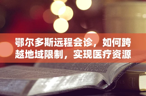 鄂尔多斯远程会诊，如何跨越地域限制，实现医疗资源的高效配置？