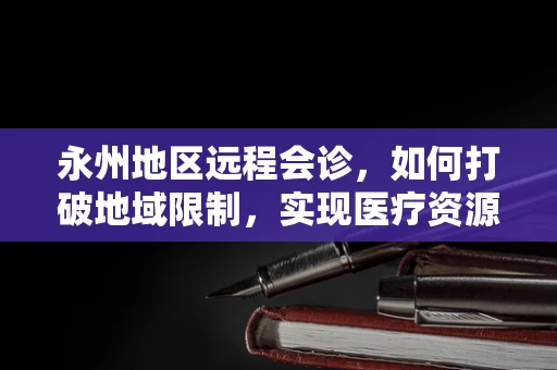 永州地区远程会诊，如何打破地域限制，实现医疗资源均衡？