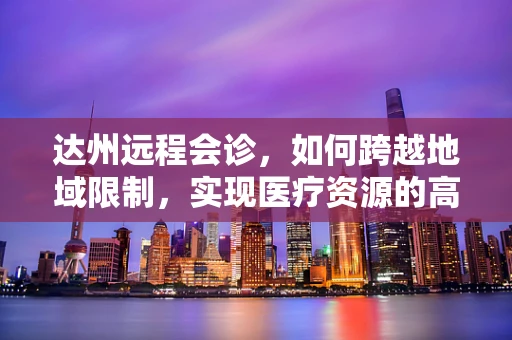 达州远程会诊，如何跨越地域限制，实现医疗资源的高效共享？