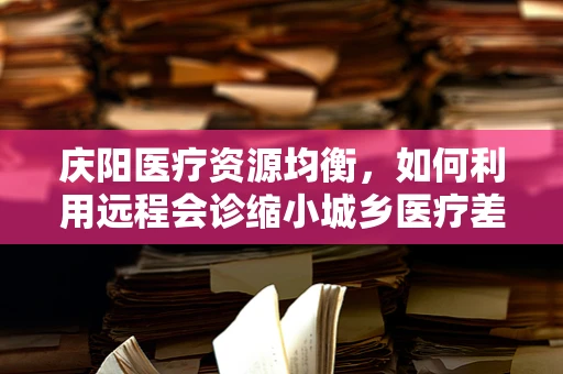 庆阳医疗资源均衡，如何利用远程会诊缩小城乡医疗差距？