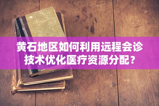 黄石地区如何利用远程会诊技术优化医疗资源分配？