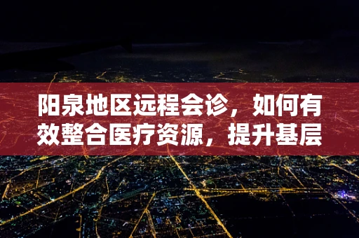 阳泉地区远程会诊，如何有效整合医疗资源，提升基层医疗服务质量？