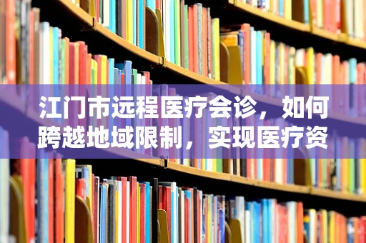 江门市远程医疗会诊，如何跨越地域限制，实现医疗资源高效配置？