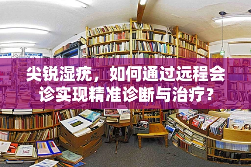 尖锐湿疣，如何通过远程会诊实现精准诊断与治疗？