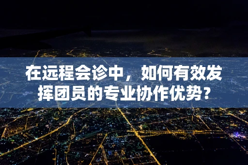 在远程会诊中，如何有效发挥团员的专业协作优势？