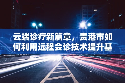 云端诊疗新篇章，贵港市如何利用远程会诊技术提升基层医疗服务质量？