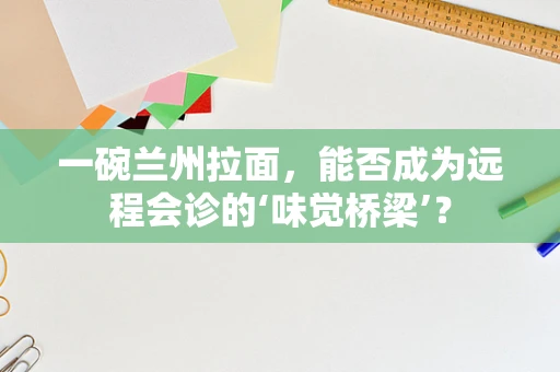 一碗兰州拉面，能否成为远程会诊的‘味觉桥梁’？