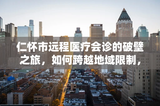 仁怀市远程医疗会诊的破壁之旅，如何跨越地域限制，共筑健康之桥？