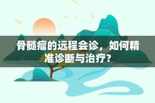 骨髓瘤的远程会诊，如何精准诊断与治疗？