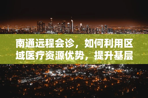 南通远程会诊，如何利用区域医疗资源优势，提升基层医疗服务质量？