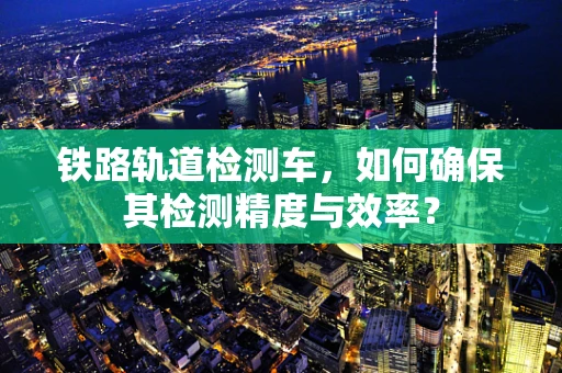 铁路轨道检测车，如何确保其检测精度与效率？