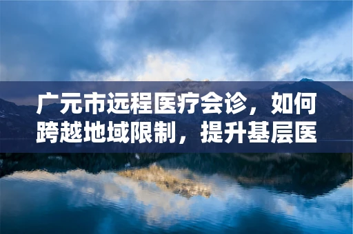 广元市远程医疗会诊，如何跨越地域限制，提升基层医疗服务质量？