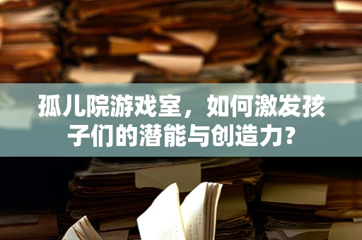 孤儿院游戏室，如何激发孩子们的潜能与创造力？