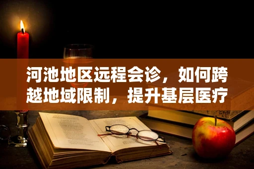 河池地区远程会诊，如何跨越地域限制，提升基层医疗服务质量？