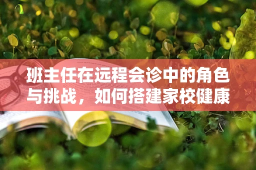 班主任在远程会诊中的角色与挑战，如何搭建家校健康沟通的桥梁？