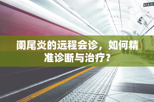 阑尾炎的远程会诊，如何精准诊断与治疗？