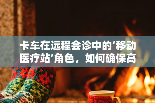 卡车在远程会诊中的‘移动医疗站’角色，如何确保高效、安全的医疗信息传输？