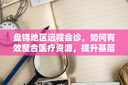 盘锦地区远程会诊，如何有效整合医疗资源，提升基层医疗服务质量？