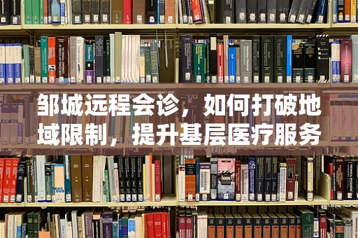 邹城远程会诊，如何打破地域限制，提升基层医疗服务质量？