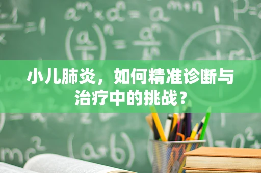 小儿肺炎，如何精准诊断与治疗中的挑战？