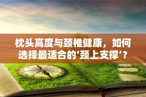 枕头高度与颈椎健康，如何选择最适合的‘颈上支撑’？