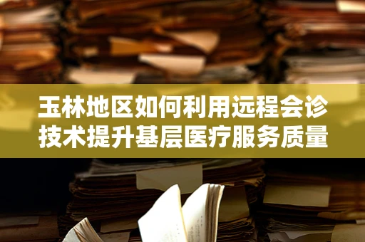 玉林地区如何利用远程会诊技术提升基层医疗服务质量？