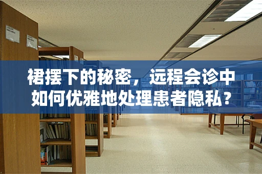 裙摆下的秘密，远程会诊中如何优雅地处理患者隐私？