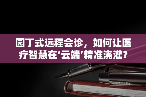 园丁式远程会诊，如何让医疗智慧在‘云端’精准浇灌？