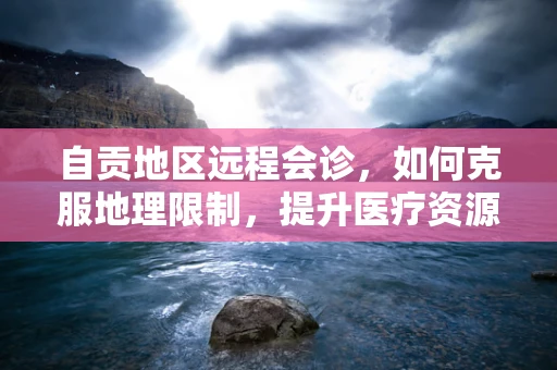 自贡地区远程会诊，如何克服地理限制，提升医疗资源均衡？