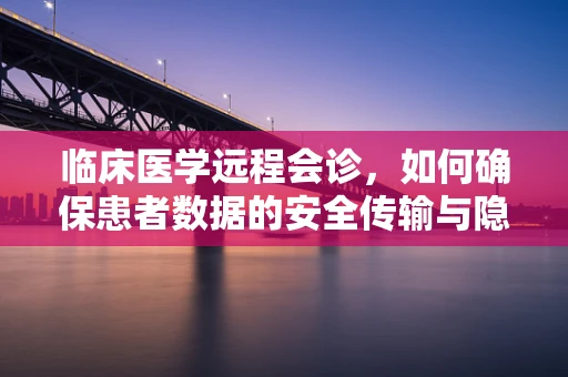 临床医学远程会诊，如何确保患者数据的安全传输与隐私保护？