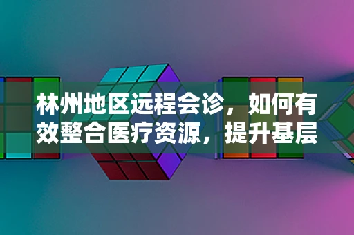 林州地区远程会诊，如何有效整合医疗资源，提升基层医疗服务质量？