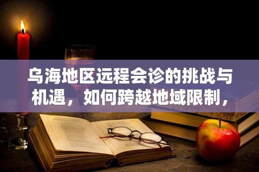 乌海地区远程会诊的挑战与机遇，如何跨越地域限制，实现医疗资源的高效配置？