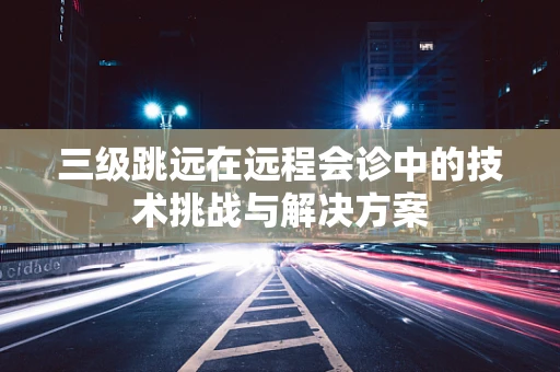 三级跳远在远程会诊中的技术挑战与解决方案