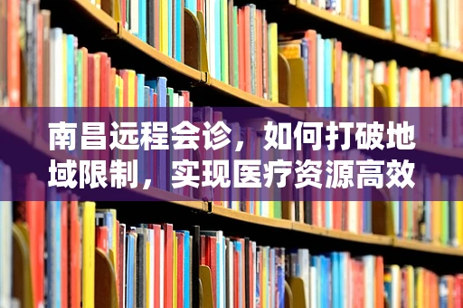 南昌远程会诊，如何打破地域限制，实现医疗资源高效共享？