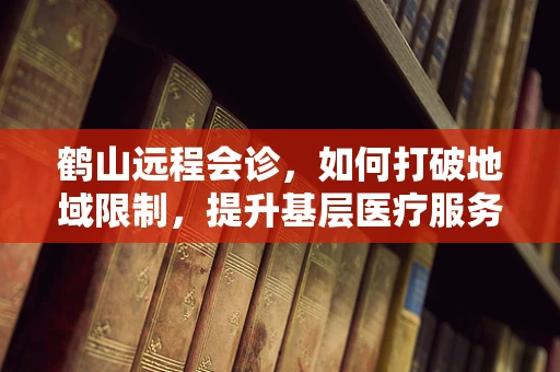 鹤山远程会诊，如何打破地域限制，提升基层医疗服务质量？