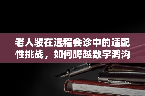 老人装在远程会诊中的适配性挑战，如何跨越数字鸿沟？