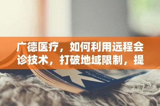 广德医疗，如何利用远程会诊技术，打破地域限制，提升基层医疗服务质量？