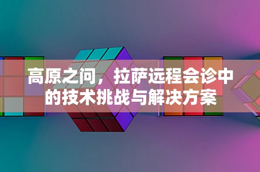 高原之问，拉萨远程会诊中的技术挑战与解决方案