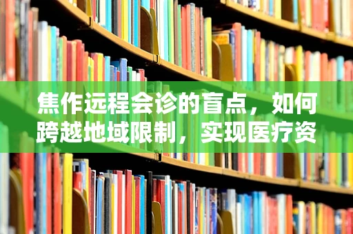 焦作远程会诊的盲点，如何跨越地域限制，实现医疗资源高效共享？