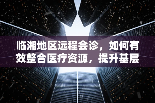 临湘地区远程会诊，如何有效整合医疗资源，提升基层医疗服务质量？