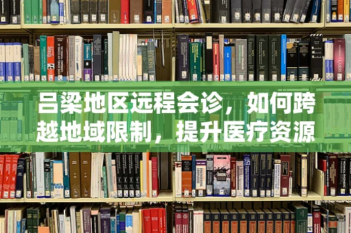 吕梁地区远程会诊，如何跨越地域限制，提升医疗资源均衡？