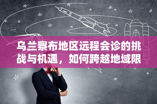 乌兰察布地区远程会诊的挑战与机遇，如何跨越地域限制，提升医疗资源均衡？