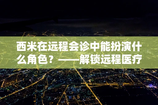 西米在远程会诊中能扮演什么角色？——解锁远程医疗的‘透明’新视界