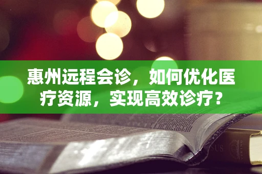 惠州远程会诊，如何优化医疗资源，实现高效诊疗？