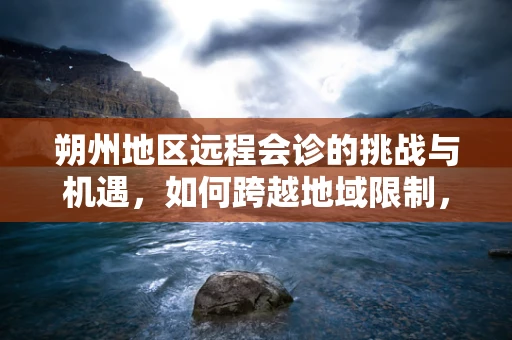 朔州地区远程会诊的挑战与机遇，如何跨越地域限制，提升医疗资源均衡？