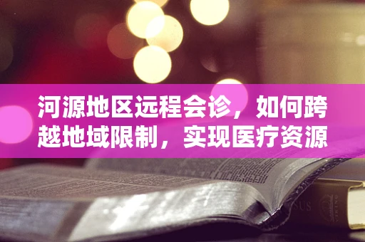 河源地区远程会诊，如何跨越地域限制，实现医疗资源均衡？