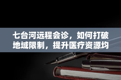 七台河远程会诊，如何打破地域限制，提升医疗资源均衡？