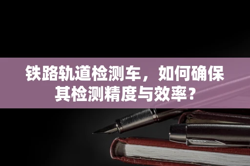 铁路轨道检测车，如何确保其检测精度与效率？