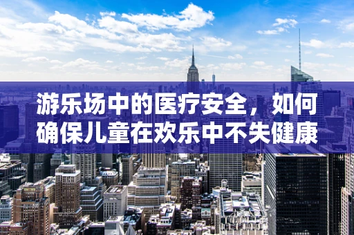 游乐场中的医疗安全，如何确保儿童在欢乐中不失健康保障？